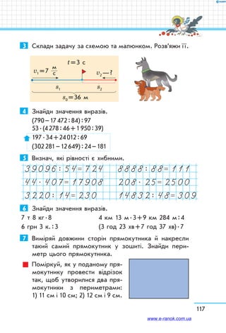 117
3	 Склади задачу за схемою та малюнком. Розв’яжи ї ї.
s0 = 36 м
s1 s2
v2 — ?v1 = 7
м	
с
t = 3 c
4	 Знайди значення виразів.
(790 – 17 472 : 84) : 97	
53 . (4 278 : 46 + 1 950 : 39)
197 . 34 + 24 012 : 69
(302 281 – 12 649) : 24 – 181
5	 Визнач, які рівності є хибними.
39096: 54= 724 8888: 88= 111
44. 407= 17908 208. 25= 2500
3220: 14= 230 14832: 48= 309
6	 Знайди значення виразів.
7 т 8 кг . 8	 4 км 13 м . 3 + 9 км 284 м : 4
6 грн 3 к. : 3	 (3 год 23 хв + 7 год 37 хв) . 7
7	 Виміряй довжини сторін прямокутника й накресли
такий самий прямокутник у зошиті. Знайди пери-
метр цього прямокутника.
Поміркуй, як у поданому пря-
мокутнику провести відрізок
так, щоб утворилися два пря-
мокутники з периметрами:	
1) 11 см і 10 см; 2) 12 см і 9 см.
www.e-ranok.com.ua
 