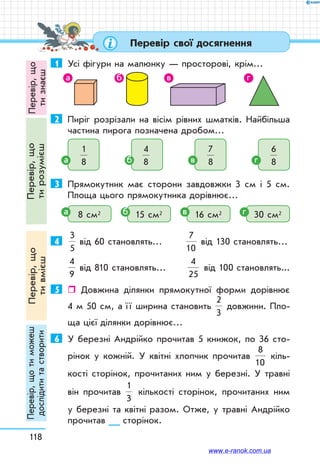 118
Перевір,що
тизнаєш
Перевір,що
тирозумієш
Перевір,що
тивмієш
Перевір,щотиможеш
дослідититастворити Перевір свої досягнення
1	 Усі фігури на малюнку — просторові, крім…
а б в г
2	 Пиріг розрізали на вісім рівних шматків. Найбільша
частина пирога позначена дробом…
1
8
4
8
7
8
6
8
1
8
4
8
7
8
6
8
1
8
4
8
7
8
6
8
1
8
4
8
7
8
6
8
3	 Прямокутник має сторони завдовжки 3 см і 5 см.
Площа цього прямокутника дорівнює…
8 см2 15 см2 16 см2 30 см2
4	
3
5
7
10
4
9
2
3
8
10
1
3
від 60 становлять…	
3
5
7
10
4
9
2
3
8
10
1
3
від 130 становлять…
3
5
7
10
4
9
2
3
8
10
1
3
від 810 становлять…	
4
25
від 100 становлять...
5	  Довжина ділянки прямокутної форми дорівнює
4 м 50 см, а ї ї ширина становить
3
5
7
10
4
9
2
3
8
10
1
3
довжини. Пло-
ща цієї ділянки дорівнює…
6	 У березні Андрійко прочитав 5 книжок, по 36 сто-
рінок у кожній. У квітні хлопчик прочитав
3
5
7
10
4
9
2
3
8
10
1
3
кіль-
кості сторінок, прочитаних ним у березні. У травні
він прочитав
3
5
7
10
4
9
2
3
8
10
1
3
кількості сторінок, прочитаних ним
у березні та квітні разом. Отже, у травні Андрійко
прочитав __ сторінок.
а б в г
а б в г
www.e-ranok.com.ua
 