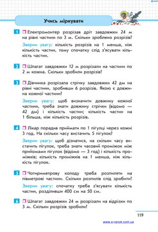 119
Учись міркувати
1	   Електромонтер розрізав дріт завдовжки 24 м
на рівні частини по 3 м. Скільки зроблено розрізів?
Зверни увагу: кількість розрізів на 1 менша, ніж
кількість частин, тому спочатку слід з’ясувати кіль-
кість частин.
2	   Шпагат завдовжки 12 м розрізали на частини по
2 м кожна. Скільки зробили розрізів?
3	   Дівчинка розрізала стрічку завдовжки 42 дм на
рівні частини, зробивши 6 розрізів. Якою є довжи-
на кожної частини?
Зверни увагу: щоб визначити довжину кожної
частини, треба знати довжину стрічки (відомо —
42 дм) і кількість частин; кількість частин на
1 більша, ніж кількість розрізів.
4	   Лікар порадив приймати по 1 пігулці через кожні
3 год. На скільки часу вистачить 5 пігулок?
Зверни увагу: щоб дізнатися, на скільки часу ви-
стачить пігулок, треба знати часовий проміжок між
прийомами пігулок (відомо — 3 год) і кількість про-
міжків; кількість проміжків на 1 менша, ніж кіль-
кість пігулок.
5	   Чотириметрову колоду треба розпиляти на
півмет­рові частини. Скільки розпилів слід зробити?
Зверни увагу: спочатку треба з’ясувати кількість
частин, розділивши 400 см на 50 см.
6	   Шпагат завдовжки 24 м розрізали на відрізки по
3 м. Скільки розрізів зробили?
www.e-ranok.com.ua
 