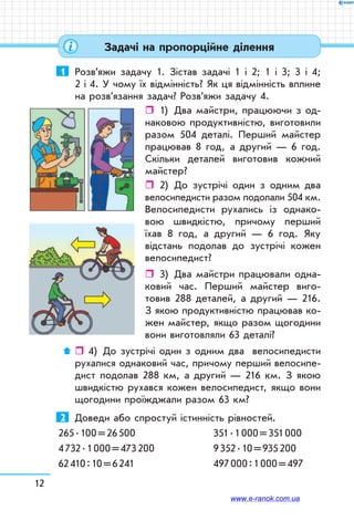 12
1	 Розв’яжи задачу 1. Зістав задачі 1 і 2; 1 і 3; 3 і 4;
2 і 4. У чому їх відмінність? Як ця відмінність вплине
на розв’язання задач? Розв’яжи задачу 4.
ˆˆ 1)	 Два майстри, працюючи з од-
наковою продуктивністю, виготовили
разом 504 деталі. Перший майстер
працював 8 год, а другий — 6 год.
Скільки деталей виготовив кожний
майстер?
ˆˆ 2)	 До зустрічі один з одним два
велосипедисти разом подолали 504 км.
Велосипедисти рухались із однако-
вою швидкістю, причому перший
їхав 8 год, а другий — 6 год. Яку
відстань подолав до зустрічі кожен
велосипедист?
ˆˆ 3)	 Два майстри працювали одна-
ковий час. Перший майстер виго-
товив 288 деталей, а другий — 216.
З якою продуктивністю працював ко-
жен майстер, якщо разом щогодини
вони виготовляли 63 деталі?
ˆˆ 4)	 До зустрічі один з одним два велосипедисти
рухалися однаковий час, причому перший велосипе-
дист подолав 288 км, а другий — 216 км. З якою
швидкістю рухався кожен велосипедист, якщо вони
щогодини проїжджали разом 63 км?
2	 Доведи або спростуй істинність рівностей.
265 . 100 = 26 500		 351 . 1 000 = 351 000
4 732 . 1 000 = 473 200	 9 352 . 10 = 935 200
62 410 : 10 = 6 241		 497 000 : 1 000 = 497
Задачі на пропорційне ділення
www.e-ranok.com.ua
 