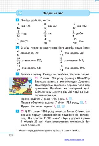 124
1	 Знайди дріб від числа.
2
16
від 128;	
8
12
від 96;	
5
17
від 102;
5
12
год;	
2
15
хв;	
5
6
доби;
3
4
року;	
4
50
т;	
15
500
км.
2	 Знайди число за величиною його дробу, якщо його:
4
8
становлять 24;		
7
12
становлять 98;
19
23
становлять 190;	
6
9
становлять 144;
11
27
становлять 44;	
8
14
становлять 192.
3	 Розв’яжи задачу. Склади та розв’яжи обернені задачі.
ˆˆ 7 січня 1785 року француз Жан-П’єр
Бланшар разом з американцем Джоном
Джеффрісом здійснили перший політ над
протокою Ла-Манш на повітряній кулі.
Скільки часу минуло від цієї події до сьо-
годнішнього дня?
Пряма задача: 7 січня 1785 року, ?, .
Перша обернена задача: 7 січня 1785 року, , ?.
Друга обернена задача: ?, , .
4	  1) 17 грудня 1886 року англієць Томас Стівенс за-
вершив першу навколосвітню подорож на велоси-
педі. Він проїхав 13 500 миль * і був у дорозі 2 роки
7 місяців 22 дні. Коли розпочалась експедиція То-
маса Стівенса?
* Миля — міра довжини в деяких країнах; 1 миля = 1 609 м.
Задачі на час
www.e-ranok.com.ua
 