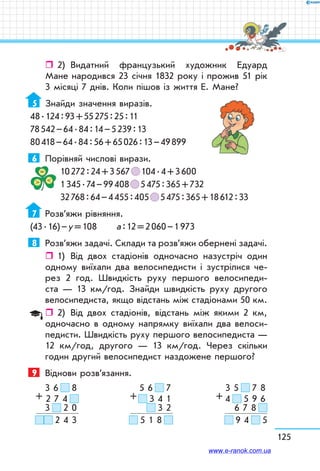 125
ˆˆ 2)	 Видатний французький художник Едуард
Мане народився 23 січня 1832 року і прожив 51 рік
3 місяці 7 днів. Коли пішов із життя Е. Мане?
5	 Знайди значення виразів.
48 . 124 : 93 + 55 275 : 25 : 11
78 542 – 64 . 84 : 14 – 5 239 : 13
80 418 – 64 . 84 : 56 + 65 026 : 13 – 49 899
6	 Порівняй числові вирази.
10 272 : 24 + 3 567   104 . 4 + 3 600
1 345 . 74 – 99 408   5 475 : 365 + 732
32 768 : 64 – 4 455 : 405   5 475 : 365 + 18 612 : 33
7	 Розв’яжи рівняння.
(43 . 16) – у = 108	 а : 12 = 2 060 – 1 973
8	 Розв’яжи задачі. Склади та розв’яжи обернені задачі.
ˆˆ 1)	 Від двох стадіонів одночасно назустріч один
одному виїхали два велосипедисти і зустрілися че-
рез 2 год. Швидкість руху першого велосипеди­
ста — 13 км/год. Знайди швидкість руху другого
велосипедиста, якщо відстань між стадіонами 50 км.
ˆˆ 2)	 Від двох стадіонів, відстань між якими 2 км,
одночасно в одному напрямку виїхали два велоси-
педисти. Швидкість руху першого велосипедиста —
12 км/год, другого — 13 км/год. Через скільки
годин другий велосипедист наздожене першого?
9	 Віднови розв’язання.
3 6     8
2 7 4  
3     2 0
  2 4 3
+
5 6     7
  3 4 1
  3 2
  5 1 8  
+
3 5     7 8
4     5 9 6
6 7 8  
  9 4     5
+
www.e-ranok.com.ua
 