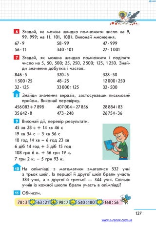 127
6	 Згадай, як можна швидко помножити число на 9,
99, 999; на 11, 101, 1001. Виконай множення.
67 . 9	 58 . 99	 47 . 999
56 . 11	 340 . 101	 27 . 1 001
7	 Згадай, як можна швидко помножити і поділити
число на 5, 50, 500; 25, 250, 2 500; 125, 1 250. Знай­
ди значення добутків і часток.
846 . 5	 320 : 5	 328 . 50
1 500 : 25	 48 . 25	 12 000 : 250
32 . 125	 33 000 : 125	 32 . 500
8	 Знайди значення виразів, застосувавши письмовий
прийом. Виконай перевірку.
456 083 + 7 898	 407 004 – 27 856	 28 884 : 83
35 642 . 8	 473 . 248	 26 754 . 36
9	 Виконай дії, перевір результати.
45 хв 28 с + 14 хв 46 с	
19 хв 34 с – 3 хв 56 с
18 год 14 хв – 6 год 23 хв	
6 діб 14 год + 5 діб 15 год
108 грн 6 к. + 56 грн 19 к.	
7 грн 2 к. – 5 грн 93 к.
10	 На олімпіаді з математики змагалися 532 учні
з трьох шкіл. Із першої й другої шкіл брали участь
383 учні, а з другої й третьої — 344 учні. Скільки
учнів із кожної школи брали участь в олімпіаді?
11	 Обчисли.
78 : 3 63 : 21 540 : 18098 : 7 168 : 56. + – .
www.e-ranok.com.ua
 