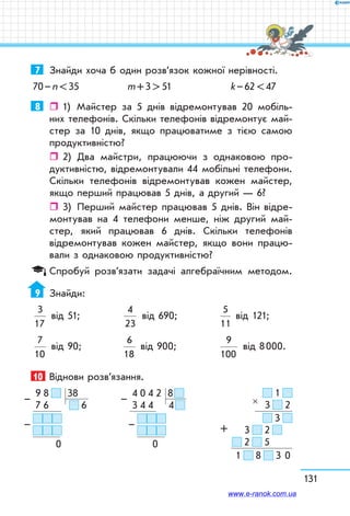131
7	 Знайди хоча б один розв’язок кожної нерівності.
70 – n  35	 m + 3  51	 k – 62  47
8	  1)	 Майстер за 5 днів відремонтував 20 мобіль-
них телефонів. Скільки телефонів відремонтує май-
стер за 10 днів, якщо працюватиме з тією самою
продуктивністю?
ˆˆ 2)	 Два майстри, працюючи з однаковою про-
дуктивністю, відремонтували 44 мобільні телефони.
Скільки телефонів відремонтував кожен майстер,
якщо перший працював 5 днів, а другий — 6?
ˆˆ 3)	 Перший майстер працював 5 днів. Він відре-
монтував на 4 телефони менше, ніж другий май-
стер, який працював 6 днів. Скільки телефонів
відремонтував кожен майстер, якщо вони працю-
вали з однаковою продуктивністю?
Спробуй розв’язати задачі алгебраїчним методом.
9	 Знайди:
3
17
від 51;	
4
23
від 690;	
5
11
від 121;
7
10
від 90;	
6
18
від 900;	
9
100
від 8 000.
10	 Віднови розв’язання.
  9  8      38
  7  6    6
  
0
–
–
  4  0  4  2   8 
  3  4  4 4 
  
0
–
–
  1  
3     2
     3  
3     2  
  2     5
1     8     3 0
×
+
www.e-ranok.com.ua
 