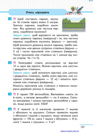 137
1	  Щоб поставити паркан, вкопа-
ли 16 стовпів через кожні 5 мет­рів.
Третину паркану оздобили камін-
ням. Яку довжину має частина пар-
кану, оздоблена камінням?
Зверни увагу: щоб відповісти на запитання, треба
знати довжину паркану (невідомо) і те, яка частина
паркану оздоблена камінням (відомо — третина).
Щоб визначити довжину всього паркану, треба зна-
ти відстань між двома сусідніми стовпами (відомо —
5 м) і число проміжків між стовпами (невідомо).
Число проміжків між стовпами на 1 менше від чис-
ла стовпів: 16 – 1 = 15.
2	  Телеграфні стовпи розташовані на відстані
12 м один від одного. Визнач відстань між шостим
і двад­цятим стовпами.
Зверни увагу: щоб визначити відстань між шостим
і двадцятим стовпами, треба знати відстань між су-
сідніми стовпами (відомо — 12 м) і кількість про-
міжків між стовпами (невідомо).
Кількість проміжків між стовпами з певними номе-
рами дорівнює різниці їх номерів.
3	  У гаражі 750 автомобілів. Вантажівки мають по
6 коліс, а легкові автомобілі — по 4 колеса. Скіль-
ки вантажівок і скільки легкових автомобілів у гара-
жі, якщо разом коліс 3 024?
4	  У кожний із 4 магазинів привезли 7 ящиків
з яблуками та грушами. Скільки привезли ящиків
з яблуками і ящиків з грушами, якщо загальна маса
фруктів — 176 кг, маса 1 ящика з яблуками — 8 кг,
маса 1 ящика з грушами — 5 кг?
Учись міркувати
www.e-ranok.com.ua
 