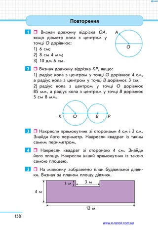 138
1	  Визнач довжину відрізка ОА,
якщо діаметр кола з центром у
точці О дорівнює:
1)	 6 см;
2)	 8 см 4 мм;
3)	 10 дм 6 см.
2	  Визнач довжину відрізка KР, якщо:
1)	 радіус кола з центром у точці О дорівнює 4 см,
а радіус кола з центром у точці В дорівнює 3 см;
2)	 радіус кола з центром у точці О дорівнює
85 мм, а радіус кола з центром у точці В дорівнює
5 см 8 мм.
3	  Накресли прямокутник зі сторонами 4 см і 2 см.
Знайди його периметр. Накресли квадрат із таким
самим периметром.
4	  Накресли квадрат зі стороною 4 см. Знайди
його площу. Накресли інший прямокутник із такою
самою площею.
5	  На малюнку зображено план будівельної ділян-
ки. Визнач за планом площу ділянки.
4 м
12 м
3 м1 м
О
А
О B PK
Повторення
www.e-ranok.com.ua
 