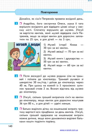 140
Дізнайся, як сім’я Петренків провела вихідний день.
1	  Андрійко, його сестричка Олеся, мама й тато
вирішили вихідного дня відвідати цікаві місця у сво-
єму місті. Спочатку вирушили до музею. З’ясуй
за вартістю квитків, який музей відвідала сім’я Пе-
тренків, якщо за вхідні квитки для дорослих запла-
тили по 25 грн, а для дітей — по 5 грн.
1)	 Музей історії Києва —
30 грн за всі квитки.
2)	 Музей авіації — 70 грн за всі
квитки.
3)	 Музей книги і друкарства —
50 грн за всі квитки.
4)	 Музей води — 60 грн за всі
квитки.
2	  Після екскурсії до музею родина сіла на трам-
вай і поїхала до кінотеатру. Трамвай рухався зі
швидкістю 30 км/год і доїхав до кінотеатру через
40 хв. При цьому на кожній із 5 проміжних зупи-
нок трамвай стояв 2 хв. Визнач відстань від музею
до кіно­театру.
3	  З’ясуй, скільки грошей витратила сім’я на квитки
до кінотеатру, якщо квиток для дорослих коштував
36 грн 80 к., а для дітей — удвічі менше.
4	  Батьки виділили дітям на кишенькові витрати тре-
тину вартості всіх придбаних за день квитків. З’ясуй,
скільки грошей одержала на кишенькові витрати
кожна дитина, якщо вони домовилися виділені бать-
ками кошти поділити порівну.
Повторення
www.e-ranok.com.ua
 