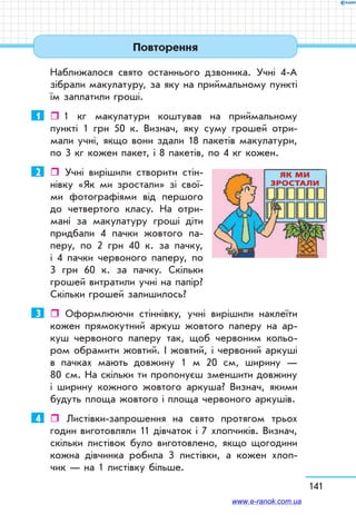 141
Повторення
Наближалося свято останнього дзвоника. Учні 4-А
зібрали макулатуру, за яку на приймальному пункті
їм заплатили гроші.
1	    1 кг макулатури коштував на приймальному
пункті 1 грн 50 к. Визнач, яку суму грошей отри-
мали учні, якщо вони здали 18 пакетів макулатури,
по 3 кг кожен пакет, і 8 пакетів, по 4 кг кожен.
2	  Учні вирішили створити стін-
нівку «Як ми зростали» зі свої-
ми фотографіями від першого
до четвертого класу. На отри-
мані за макулатуру гроші діти
придбали 4 пачки жовтого па-
перу, по 2 грн 40 к. за пачку,
і 4 пачки червоного паперу, по
3 грн 60 к. за пачку. Скільки
грошей витратили учні на папір?
Скільки грошей залишилось?
3	  Оформлюючи стіннівку, учні вирішили наклеїти
кожен прямокутний аркуш жовтого паперу на ар-
куш червоного паперу так, щоб червоним кольо-
ром обрамити жовтий. І жовтий, і червоний аркуші
в пачках мають довжину 1 м 20 см, ширину —
80 см. На скільки ти пропонуєш зменшити довжину
і ширину кожного жовтого аркуша? Визнач, якими
будуть площа жовтого і площа червоного аркушів.
4	  Листівки-запрошення на свято протягом трьох
годин виготовляли 11 дівчаток і 7 хлопчиків. Визнач,
скільки листівок було виготовлено, якщо щогодини
кожна дівчинка робила 3 листівки, а кожен хлоп-
чик — на 1 листівку більше.
ЯК МИ
ЗРОСТАЛИ
www.e-ranok.com.ua
 