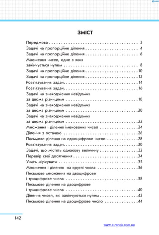 142
ЗМІСТ
Передмова . . . . . . . . . . . . . . . . . . . . . . . . . . . . . . . . . . . . . . 3
Задачі на пропорційне ділення . . . . . . . . . . . . . . . . . . . . . . 4
Задачі на пропорційне ділення . . . . . . . . . . . . . . . . . . . . . . 6
Множення чисел, одне з яких
закінчується нулем . . . . . . . . . . . . . . . . . . . . . . . . . . . . . . . . 8
Задачі на пропорційне ділення . . . . . . . . . . . . . . . . . . . . . .10
Задачі на пропорційне ділення . . . . . . . . . . . . . . . . . . . . . .12
Розв’язування задач . . . . . . . . . . . . . . . . . . . . . . . . . . . . . . 14
Розв’язування задач . . . . . . . . . . . . . . . . . . . . . . . . . . . . . . 16
Задачі на знаходження невідомих
за двома різницями . . . . . . . . . . . . . . . . . . . . . . . . . . . . . . 18
Задачі на знаходження невідомих
за двома різницями . . . . . . . . . . . . . . . . . . . . . . . . . . . . . . 20
Задачі на знаходження невідомих
за двома різницями . . . . . . . . . . . . . . . . . . . . . . . . . . . . . . 22
Множення і ділення іменованих чисел . . . . . . . . . . . . . . . . 24
Ділення з остачею  . . . . . . . . . . . . . . . . . . . . . . . . . . . . . . 26
Письмове ділення на одноцифрове число . . . . . . . . . . . . . 28
Розв’язування задач . . . . . . . . . . . . . . . . . . . . . . . . . . . . . . 30
Задачі, що містять однакову величину . . . . . . . . . . . . . . . . 32
Перевір свої досягнення . . . . . . . . . . . . . . . . . . . . . . . . . . . 34
Учись міркувати . . . . . . . . . . . . . . . . . . . . . . . . . . . . . . . . . 35
Множення і ділення на круглі числа . . . . . . . . . . . . . . . . . 36
Письмове множення на двоцифрове
і трицифрове числа . . . . . . . . . . . . . . . . . . . . . . . . . . . . . . 38
Письмове ділення на двоцифрове
і трицифрове числа . . . . . . . . . . . . . . . . . . . . . . . . . . . . . . 40
Ділення чисел, які закінчуються нулем  . . . . . . . . . . . . . . . 42
Письмове ділення на двоцифрове число . . . . . . . . . . . . . . 44
www.e-ranok.com.ua
 