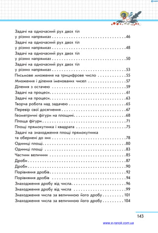 143
Задачі на одночасний рух двох тіл
у різних напрямках  . . . . . . . . . . . . . . . . . . . . . . . . . . . . . . 46
Задачі на одночасний рух двох тіл
у різних напрямках  . . . . . . . . . . . . . . . . . . . . . . . . . . . . . . 48
Задачі на одночасний рух двох тіл
у різних напрямках  . . . . . . . . . . . . . . . . . . . . . . . . . . . . . . 50
Задачі на одночасний рух двох тіл
у різних напрямках  . . . . . . . . . . . . . . . . . . . . . . . . . . . . . . 53
Письмове множення на трицифрове число . . . . . . . . . . . . 55
Множення і ділення іменованих чисел . . . . . . . . . . . . . . . . 57
Ділення з остачею . . . . . . . . . . . . . . . . . . . . . . . . . . . . . . . 59
Задачі на процеси . . . . . . . . . . . . . . . . . . . . . . . . . . . . . . . 61
Задачі на процеси . . . . . . . . . . . . . . . . . . . . . . . . . . . . . . . 63
Творча робота над задачею . . . . . . . . . . . . . . . . . . . . . . . . 65
Перевір свої досягнення . . . . . . . . . . . . . . . . . . . . . . . . . . . 67
Геометричні фігури на площині . . . . . . . . . . . . . . . . . . . . . 68
Площа фігури  . . . . . . . . . . . . . . . . . . . . . . . . . . . . . . . . . . 71
Площі прямокутника і квадрата . . . . . . . . . . . . . . . . . . . . . 75
Задачі на знаходження площі прямокутника
та обернені до них . . . . . . . . . . . . . . . . . . . . . . . . . . . . . . . 78
Одиниці площі . . . . . . . . . . . . . . . . . . . . . . . . . . . . . . . . . . 80
Одиниці площі  . . . . . . . . . . . . . . . . . . . . . . . . . . . . . . . . . 83
Частини величини . . . . . . . . . . . . . . . . . . . . . . . . . . . . . . . . 85
Дроби  . . . . . . . . . . . . . . . . . . . . . . . . . . . . . . . . . . . . . . . . 87
Дроби  . . . . . . . . . . . . . . . . . . . . . . . . . . . . . . . . . . . . . . . . 90
Порівняння дробів . . . . . . . . . . . . . . . . . . . . . . . . . . . . . . . 92
Порівняння дробів  . . . . . . . . . . . . . . . . . . . . . . . . . . . . . . . 94
Знаходження дробу від числа . . . . . . . . . . . . . . . . . . . . . . 96
Знаходження дробу від числа . . . . . . . . . . . . . . . . . . . . . .99
Знаходження числа за величиною його дробу . . . . . . . .  101
Знаходження числа за величиною його дробу . . . . . . . . 104
www.e-ranok.com.ua
 