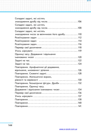 144
Складені задачі, які містять
знаходження дробу від числа . . . . . . . . . . . . . . . . . . . . . 106
Складені задачі, які містять
знаходження дробу від числа . . . . . . . . . . . . . . . . . . . . . 108
Складені задачі, які містять
знаходження числа за величиною його дробу . . . . . . . . . . 110
Розв’язування задач  . . . . . . . . . . . . . . . . . . . . . . . . . . . . . 112
Розв’язування задач  . . . . . . . . . . . . . . . . . . . . . . . . . . . . . 114
Розв’язування задач . . . . . . . . . . . . . . . . . . . . . . . . . . . . . . 116
Перевір свої досягнення . . . . . . . . . . . . . . . . . . . . . . . . . . . 118
Учись міркувати . . . . . . . . . . . . . . . . . . . . . . . . . . . . . . . . . 119
Одиниці часу. Додавання і віднімання
іменованих чисел . . . . . . . . . . . . . . . . . . . . . . . . . . . . . . .  120
Задачі на час . . . . . . . . . . . . . . . . . . . . . . . . . . . . . . . . . .  122
Задачі на час . . . . . . . . . . . . . . . . . . . . . . . . . . . . . . . . . .  124
Повторення. Арифметичні дії додавання,
віднімання, множення і ділення . . . . . . . . . . . . . . . . . . . .  126
Повторення. Сюжетні задачі . . . . . . . . . . . . . . . . . . . . . .  128
Повторення. Математичні вирази,
рівності та нерівності . . . . . . . . . . . . . . . . . . . . . . . . . . . .  130
Повторення. Геометричні фігури. Дроби . . . . . . . . . . . . .  132
Повторення. Одиниці часу.
Додавання і віднімання іменованих чисел . . . . . . . . . . . . .  134
Перевір свої досягнення . . . . . . . . . . . . . . . . . . . . . . . . . .  136
Учись міркувати . . . . . . . . . . . . . . . . . . . . . . . . . . . . . . . .  137
Повторення  . . . . . . . . . . . . . . . . . . . . . . . . . . . . . . . . . . .  138
Повторення  . . . . . . . . . . . . . . . . . . . . . . . . . . . . . . . . . . .  140
Повторення  . . . . . . . . . . . . . . . . . . . . . . . . . . . . . . . . . . . . 141
www.e-ranok.com.ua
 