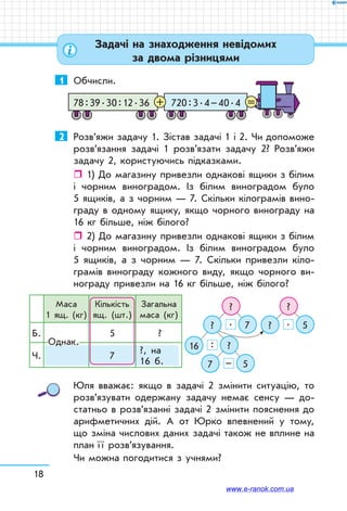18
1	 Обчисли.
720 : 3 . 4 – 40 . 478 : 39 . 30 : 12 . 36 =+
2	 Розв’яжи задачу 1. Зістав задачі 1 і 2. Чи допоможе
розв’язання задачі 1 розв’язати задачу 2? Розв’яжи
задачу 2, користуючись підказками.
ˆˆ 1) До магазину привезли однакові ящики з білим
і чорним виноградом. Із білим виноградом було
5 ящиків, а з чорним — 7. Скільки кілограмів вино-
граду в одному ящику, якщо чорного винограду на
16 кг більше, ніж білого?
ˆˆ 2) До магазину привезли однакові ящики з білим
і чорним виноградом. Із білим виноградом було
5 ящиків, а з чорним — 7. Скільки привезли кіло-
грамів винограду кожного виду, якщо чорного ви-
нограду привезли на 16 кг більше, ніж білого?
Маса
1 ящ. (кг)
Кількість
ящ. (шт.)
Загальна
маса (кг)
Б. 5 ?
Ч. 7
?, на
16 б.
Однак.
? ?
? ?
16
7
7 5
?
5
. .
:
–
Юля вважає: якщо в задачі 2 змінити ситуацію, то
розв’язувати одержану задачу немає сенсу — до-
статньо в розв’язанні задачі 2 змінити пояснення до
арифметичних дій. А от Юрко впевнений у тому,
що зміна числових даних задачі також не вплине на
план ї ї розв’язування.
Чи можна погодитися з учнями?
Задачі на знаходження невідомих
за двома різницями
www.e-ranok.com.ua
 