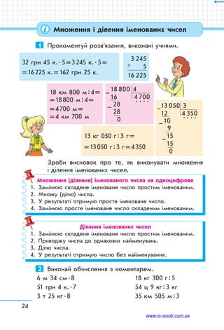 24
Множення і ділення іменованих чисел
1	 Прокоментуй розв’язання, виконані учнями.
32 грн 45 к. . 5 = 3 245 к. . 5 =
= 16 225 к. = 162 грн 25 к.
3 245
5
16 225
×
18 км 800 м : 4 =
= 18 800 м : 4 = 
= 4 700 м =
= 4 км 700 м
13 кг 050 г : 3 г = 
= 13 050 г : 3 г = 4 350
18 800 4
16 4 700
28  
. . . .
28
 0
–
– 13 050 3
12 4 350
10  
. . . .
 9
15
15
0
–
–
–
Зроби висновок про те, як виконувати множення
і ділення іменованих чисел.
Множення (ділення) іменованого числа на одноцифрове
1.	 Замінюю складене іменоване число простим іменованим.
2.	 Множу (ділю) числа.
3.	 У результаті отримую просте іменоване число.
4.	 Замінюю просте іменоване число складеним іменованим.
Ділення іменованих чисел
1.	 Замінюю складене іменоване число простим іменованим.
2.	 Приводжу числа до однакових найменувань.
3.	 Ділю числа.
4.	 У результаті отримую число без найменування.
2	 Виконай обчислення з коментарем.
6 м 34 см . 8		 18 кг 300 г : 5
51 грн 4 к. . 7		 54 ц 9 кг : 3 кг
3 т 25 кг . 8		 35 км 505 м : 3
www.e-ranok.com.ua
 