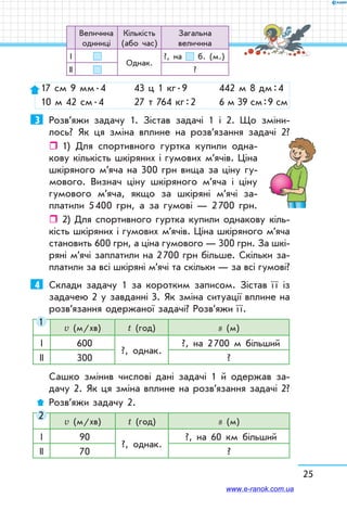 25
17 см 9 мм . 4	 43 ц 1 кг . 9	 442 м 8 дм : 4
10 м 42 см . 4	 27 т 764 кг : 2	 6 м 39 см : 9 см
3	 Розв’яжи задачу 1. Зістав задачі 1 і 2. Що зміни-
лось? Як ця зміна вплине на розв’язання задачі 2?
ˆˆ 1) Для спортивного гуртка купили одна-
кову кількість шкіряних і гумових м’ячів. Ціна
шкіряного м’яча на 300 грн вища за ціну гу-
мового. Визнач ціну шкіряного м’яча і ціну
гумового м’яча, якщо за шкіряні м’ячі за-
платили 5 400 грн, а за гумові — 2 700 грн.
ˆˆ 2) Для спортивного гуртка купили однакову кіль-
кість шкіряних і гумових м’ячів. Ціна шкіряного м’яча
становить 600 грн, а ціна гумового — 300 грн. За шкі-
ряні м’ячі заплатили на 2 700 грн більше. Скільки за-
платили за всі шкіряні м’ячі та скільки — за всі гумові?
4	 Склади задачу 1 за коротким записом. Зістав ї ї із
задачею 2 у завданні 3. Як зміна ситуації вплине на
розв’я­зання одержаної задачі? Розв’яжи ї ї.
v (м/хв) t (год) s (м)
І 600
?, однак.
?, на 2 700 м більший
ІІ 300 ?
Сашко змінив числові дані задачі 1 й одержав за-
дачу 2. Як ця зміна вплине на розв’язання задачі 2?
Розв’яжи задачу 2.
v (м/хв) t (год) s (м)
І 90
?, однак.
?, на 60 км більший
ІІ 70 ?
1
2
Величина
одиниці
Кількість
(або час)
Загальна
величина
І
Однак.
?, на б. (м.)
ІІ ?
www.e-ranok.com.ua
 