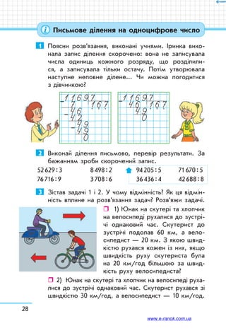 28
Письмове ділення на одноцифрове число
1	 Поясни розв’язання, виконані учнями. Іринка вико-
нала запис ділення скорочено: вона не записувала
числа одиниць кожного розряду, що розділили-
ся, а записувала тільки остачу. Потім утворювала
наступне неповне ділене... Чи можна погодитися
з дів­чинкою?
116977 16746 . . .
4249490
–
–
–
1169746 16749. . .
0
–
2	 Виконай ділення письмово, перевір результати. За
бажанням зроби скорочений запис.
52 629 : 3	 8 498 : 2	 94 205 : 5	 71 670 : 5
76 716 : 9	 3 708 : 6	 36 436 : 4	 42 688 : 8
3	 Зістав задачі 1 і 2. У чому відмінність? Як ця відмін-
ність вплине на розв’язання задач? Розв’яжи задачі.
ˆˆ 1) Юнак на скутері та хлопчик
на велосипеді рухалися до зустрі-
чі однаковий час. Скутерист до
зустрічі подолав 60 км, а вело-
сипедист — 20 км. З якою швид-
кістю рухався кожен із них, якщо
швидкість руху скутериста була
на 20 км/год більшою за швид-
кість руху велосипедиста?
ˆˆ 2)	 Юнак на скутері та хлопчик на велосипеді руха-
лися до зустрічі однаковий час. Скутерист рухався зі
швидкістю 30 км/год, а велосипедист — 10 км/год.
www.e-ranok.com.ua
 