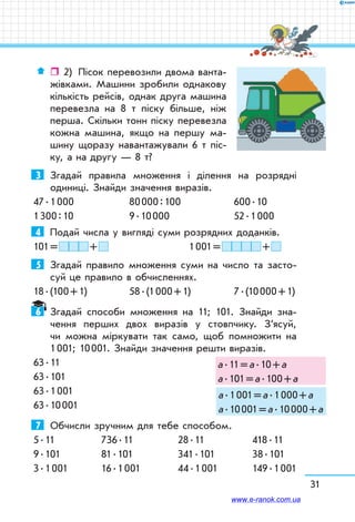 31
ˆˆ 2)	 Пісок перевозили двома ванта-
жівками. Машини зробили однакову
кількість рейсів, однак друга машина
перевезла на 8 т піску більше, ніж
перша. Скільки тонн піску перевезла
кожна машина, якщо на першу ма-
шину щоразу навантажували 6 т піс-
ку, а на другу — 8 т?
3	 Згадай правила множення і ділення на розрядні
одиниці. Знайди значення виразів.
47 . 1 000	 80 000 : 100	 600 . 10
1 300 : 10	 9 . 10 000	 52 . 1 000
4	 Подай числа у вигляді суми розрядних доданків.
101 =   +  		 1 001 =   + 
5	 Згадай правило множення суми на число та засто-
суй це правило в обчисленнях.
18 . (100 + 1)	 58 . (1 000 + 1)	 7 . (10 000 + 1)
6	 Згадай способи множення на 11; 101. Знайди зна-
чення перших двох виразів у стовпчику. З’ясуй,
чи можна міркувати так само, щоб помножити на
1 001; 10 001. Знайди значення решти виразів.
63 . 11
63 . 101
63 . 1 001
63 . 10 001
7	 Обчисли зручним для тебе способом.
5 . 11	 736 . 11	 28 . 11	 418 . 11
9 . 101	 81 . 101	 341 . 101	 38 . 101
3 . 1 001	 16 . 1 001	 44 . 1 001	 149 . 1 001
а . 11 = а . 10 + а
а . 101 = а . 100 + а
а . 1 001 = а . 1 000 + а
а . 10 001 = а . 10 000 + а
www.e-ranok.com.ua
 