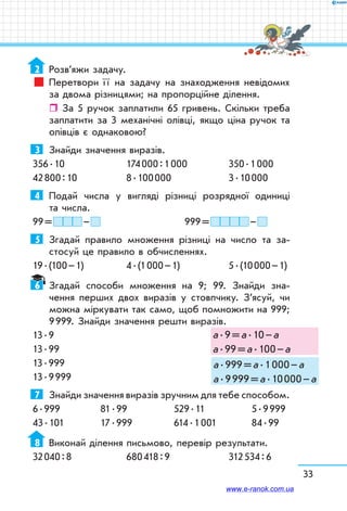 33
2	 Розв’яжи задачу.
Перетвори ї ї на задачу на знаходження невідомих
за двома різницями; на пропорційне ділення.
ˆˆ За 5 ручок заплатили 65 гривень. Скільки треба
заплатити за 3 механічні олівці, якщо ціна ручок та
олівців є однаковою?
3	 Знайди значення виразів.
356 . 10	 174 000 : 1 000	 350 . 1 000
42 800 : 10	 8 . 100 000	 3 . 10 000
4	 Подай числа у вигляді різниці розрядної одиниці
та числа.
99 =   –  	 	 999 =   – 
5	 Згадай правило множення різниці на число та за-
стосуй це правило в обчисленнях.
19 . (100 – 1)	 4 . (1 000 – 1)	 5 . (10 000 – 1)
6	 Згадай способи множення на 9; 99. Знайди зна-
чення перших двох виразів у стовпчику. З’ясуй, чи
можна міркувати так само, щоб помножити на 999;
9 999. Знайди значення решти виразів.
13 . 9
13 . 99
13 . 999
13 . 9 999
7	 Знайди значення виразів зручним для тебе способом.
6 . 999	 81 . 99	 529 . 11	 5 . 9 999
43 . 101	 17 . 999	 614 . 1 001	 84 . 99
8	 Виконай ділення письмово, перевір результати.
32 040 : 8	 680 418 : 9	 312 534 : 6
а . 9 = а . 10 – а
а . 99 = а . 100 – а
а . 999 = а . 1 000 – а
а . 9 999 = а . 10 000 – а
www.e-ranok.com.ua
 