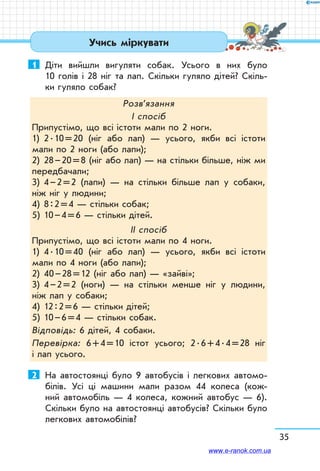 35
Учись міркувати
1	 Діти вийшли вигуляти собак. Усього в них було
10 голів і 28 ніг та лап. Скільки гуляло дітей? Скіль-
ки гуляло собак?
Розв’язання
І спосіб
Припустімо, що всі істоти мали по 2 ноги.
1)	 2 . 10 = 20 (ніг або лап) — усього, якби всі істоти
мали по 2 ноги (або лапи);
2)	 28 – 20 = 8 (ніг або лап) — на стільки більше, ніж ми
передбачали;
3)	 4 – 2 = 2 (лапи) — на стільки більше лап у собаки,
ніж ніг у людини;
4)	 8 : 2 = 4 — стільки собак;
5)	 10 – 4 = 6 — стільки дітей.
ІІ спосіб
Припустімо, що всі істоти мали по 4 ноги.
1)	 4 . 10 = 40 (ніг або лап) — усього, якби всі істоти
мали по 4 ноги (або лапи);
2)	 40 – 28 = 12 (ніг або лап) — «зайві»;
3)	 4 – 2 = 2 (ноги) — на стільки менше ніг у людини,
ніж лап у собаки;
4)	 12 : 2 = 6 — стільки дітей;
5)	 10 – 6 = 4 — стільки собак.
Відповідь: 6 дітей, 4 собаки.
Перевірка: 6 + 4 = 10 істот усього; 2 . 6 + 4 . 4 = 28 ніг
і лап усього.
2	 На автостоянці було 9 автобусів і легкових автомо-
білів. Усі ці машини мали разом 44 колеса (кож-
ний автомобіль — 4 колеса, кожний автобус — 6).
Скільки було на автостоянці автобусів? Скільки було
легкових автомобілів?
www.e-ranok.com.ua
 