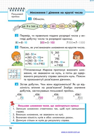 36
Множення і ділення на круглі числа
1	 Обчисли.
3264 . 9 + 144 : 6 50 12530: : .. =
2	 Перевір, чи правильно подано розрядні числа у ви-
гляді добутку числа та розрядної одиниці.
80 = 8 . 10	 500 = 5 . 100	 7 000 = 7 . 1 000
3	 Поясни, як учні виконали множення на кругле число.
265 . 30 = 
= 265 . (3 . 10) =
= (265 . 3) . 10 = 
= 795 . 10 = 7 950
1)  265	
       3
     795
2) 795 . 10 =	
 = 7 950
×
П’ятикласниця Марина пропонує виконати мно-
ження, не зважаючи на нуль, а потім до одер-
жаного результату справа записати нуль. Поясни
та прокоментуй розв’язання дівчинки.
4	 Зістав добутки. Чим вони відрізняються? Як ця від-
мінність вплине на розв’язання? Знайди значення
добутків, застосувавши письмовий прийом.
456
   7 0
×
456
   7 00
×
456
   7 000
×
 456 0
   7 00
×
Письмове множення чисел, що закінчуються нулями
1.	 Записую множники стовпчиком так, щоб нулі залишилися
справа.
2.	 Виконую множення, не зважаючи на нулі.
3.	 Визначаю кількість нулів в обох множниках разом.
4.	 Дописую стільки ж нулів до результату справа.
265307950
×
Письмовий
прийом
www.e-ranok.com.ua
 