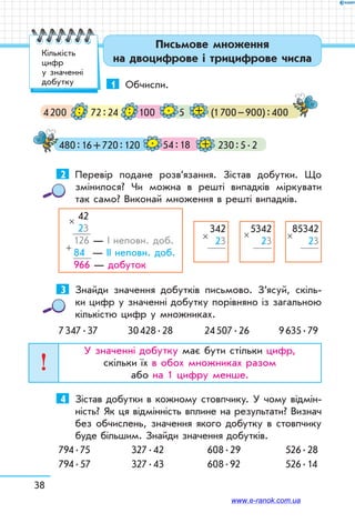 38
Письмове множення
на двоцифрове і трицифрове числа
1	 Обчисли.
4 200 72 : 24 100
54 : 18
(1 700 – 900) : 400
480 : 16 + 720 : 120
5
230 : 5 . 2
.
.
+
+
: :
2	 Перевір подане розв’язання. Зістав добутки. Що
змінилося? Чи можна в решті випадків міркувати
так само? Виконай множення в решті випадків.
42
23
126 — І неповн. доб.
84 — ІІ неповн. доб.
966 — добуток
×
+
342
23×
5342
23
×
85342
23
×
3	 Знайди значення добутків письмово. З’ясуй, скіль-
ки цифр у значенні добутку порівняно із загальною
кількістю цифр у множниках.
7 347 . 37	 30 428 . 28	 24 507 . 26	 9 635 . 79
У значенні добутку має бути стільки цифр,
скільки їх в обох множниках разом
або на 1 цифру менше.
4	 Зістав добутки в кожному стовпчику. У чому відмін-
ність? Як ця відмінність вплине на результати? Визнач
без обчислень, значення якого добутку в стовпчику
буде більшим. Знайди значення добутків.
794 . 75	 327 . 42	 608 . 29	 526 . 28
794 . 57	 327 . 43	 608 . 92	 526 . 14
Кількість
цифр
у значенні
добутку
www.e-ranok.com.ua
 
