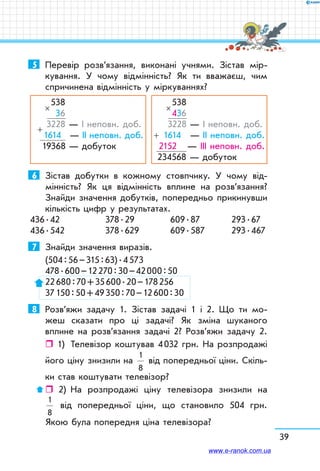 39
5	 Перевір розв’язання, виконані учнями. Зістав мір­
кування. У чому відмінність? Як ти вважаєш, чим
спричинена відмінність у міркуваннях?
	 538
	 36
	 3228 — І неповн. доб.
	   1614    — ІІ неповн. доб.
        19368 — добуток
	 538
	 436
	 3228 — І неповн. доб.
	    1614    — ІІ неповн. доб.
 2152       — ІІІ неповн. доб.
   234568 — добуток
× ×
+
+
6	 Зістав добутки в кожному стовпчику. У чому від-
мінність? Як ця відмінність вплине на розв’язання?
Знайди значення добутків, попередньо прикинувши
кількість цифр у результатах.
436 . 42	 378 . 29	 609 . 87	 293 . 67
436 . 542	 378 . 629	 609 . 587	 293 . 467
7	 Знайди значення виразів.
(504 : 56 – 315 : 63) . 4 573	
478 . 600 – 12 270 : 30 – 42 000 : 50
22 680 : 70 + 35 600 . 20 – 178 256	
37 150 : 50 + 49 350 : 70 – 12 600 : 30
8	 Розв’яжи задачу 1. Зістав задачі 1 і 2. Що ти мо-
жеш сказати про ці задачі? Як зміна шуканого
вплине на розв’язання задачі 2? Розв’яжи задачу 2.
ˆˆ 1)	 Телевізор коштував 4 032 грн. На розпродажі
його ціну знизили на
1
8
від попередньої ціни. Скіль-
ки став коштувати телевізор?
ˆˆ  2)	 На розпродажі ціну телевізора знизили на
1
8
від попередньої ціни, що становило 504 грн.
Якою була попередня ціна телевізора?
www.e-ranok.com.ua
 