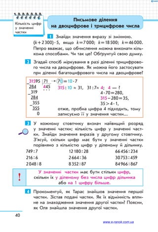 40
Письмове ділення
на двоцифрове і трицифрове числа
1	 Знайди значення виразу зі змінною.
(k + 2 300) . 5, якщо k = 7 000; k = 18 500; k = 46 000.
Петро вважає, що обчислення можна виконати кіль-
кома способами. Чи так це? Обґрунтуй свою думку.
2	 Згадай спосіб міркування в разі діленні трицифрово-
го числа на двоцифрове. Як можна його застосувати
при діленні багатоцифрового числа на двоцифрове?
31595 71	 70  = 10 . 7
284 445	 315 : 10 ≈ 31, 31 : 7≈ 4; 4 — ?
	 4 . 70 = 280,
	 315 – 280 = 35,
	 35  4 . 1,
отже, пробна цифра 4 підходить, тому
записуємо ї ї у значення частки...
319 
. . .
		
284		
355		
355
  0
–
–
–
3	 У кожному стовпчику визнач найвищий розряд
у значенні частки; кількість цифр у значенні част-
ки. Знайди значення виразів у другому стовпчику.
З’ясуй, скільки цифр має бути у значенні частки
порівняно з кількістю цифр у діленому й дільнику.
749 : 7	 12 180 : 28	 66 456 : 234
216 : 6	 2 664 : 36	 30 753 : 459
2 048 : 8	 8 352 : 87	 84 966 : 867
У значенні частки має бути стільки цифр,
скільки їх у діленому без числа цифр дільника
або на 1 цифру більше.
4	 Прокоментуй, як Тарас знайшов значення першої
частки. Зістав подані частки. Як їх відмінність впли-
не на знаходження значення другої частки? Поясни,
як Оля знайшла значення другої частки.
Кількість цифр
у значенні
частки
www.e-ranok.com.ua
 