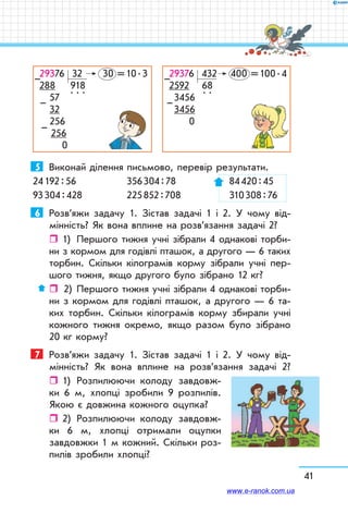 41
29376 32 	 30 = 10 . 3
288 918
  57   
. . .
	
   32	
     256	
      256
0
–
–
–
29376 432     400 = 100 . 4
2592  68
 3456
. .
	
 3456	
  0
–
–
5	 Виконай ділення письмово, перевір результати.
24 192 : 56	 356 304 : 78	 84 420 : 45
93 304 : 428	 225 852 : 708	 310 308 : 76
6	 Розв’яжи задачу 1. Зістав задачі 1 і 2. У чому від-
мінність? Як вона вплине на розв’язання задачі 2?
ˆˆ 1)	 Першого тижня учні зібрали 4 однакові торби-
ни з кормом для годівлі пташок, а другого — 6 таких
торбин. Скільки кілограмів корму зібрали учні пер-
шого тижня, якщо другого було зібрано 12 кг?
ˆˆ  2)	 Першого тижня учні зібрали 4 однакові торби-
ни з кормом для годівлі пташок, а другого — 6 та-
ких торбин. Скільки кілограмів корму збирали учні
кожного тижня окремо, якщо разом було зібрано
20 кг корму?
7	 Розв’яжи задачу 1. Зістав задачі 1 і 2. У чому від-
мінність? Як вона вплине на розв’язання задачі 2?
ˆˆ 1)	 Розпилюючи колоду завдовж-
ки 6 м, хлопці зробили 9 розпилів.
Якою є довжина кожного оцупка?
ˆˆ 2)	 Розпилюючи колоду завдовж-
ки 6 м, хлопці отримали оцупки
завдовжки 1 м кожний. Скільки роз-
пилів зробили хлопці?
www.e-ranok.com.ua
 