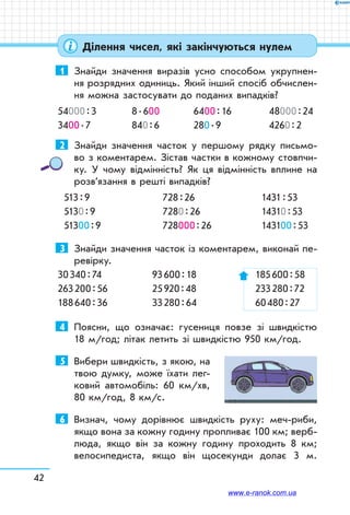 42
Ділення чисел, які закінчуються нулем
1	 Знайди значення виразів усно способом укрупнен-
ня розрядних одиниць. Який інший спосіб обчислен-
ня можна застосувати до поданих випадків?
54000 : 3	 8 . 600	 6400 : 16	 48000 : 24
3400 . 7	 840 : 6	 280 . 9	 4260 : 2
2	 Знайди значення часток у першому рядку письмо-
во з коментарем. Зістав частки в кожному стовпчи-
ку. У чому відмінність? Як ця відмінність вплине на
розв’язання в решті випадків?
513 : 9
5130 : 9
51300 : 9
728 : 26
7280 : 26
728000 : 26
1431 : 53
14310 : 53
143100 : 53
3	 Знайди значення часток із коментарем, виконай пе-
ревірку.
30 340 : 74	 93 600 : 18 	 185 600 : 58
263 200 : 56	 25 920 : 48	 233 280 : 72
188 640 : 36	 33 280 : 64	 60 480 : 27
4	 Поясни, що означає: гусениця повзе зі швидкістю
18 м/год; літак летить зі швидкістю 950 км/год.
5	 Вибери швидкість, з якою, на
твою думку, може їхати лег-
ковий автомобіль: 60 км/хв,
80 км/год, 8 км/с.
6	 Визнач, чому дорівнює швидкість руху: меч-риби,
якщо вона за кожну годину пропливає 100 км; верб-
люда, якщо він за кожну годину проходить 8 км;
велосипедиста, якщо він щосекунди долає 3 м.
www.e-ranok.com.ua
 