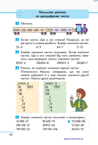 44
Письмове ділення
на двоцифрове число
1	 Обчисли.
(8 . 101 – 800) . 256000 : 250 . 800 : 400 . 10 : 1 =+
2	 Зістав частки. Що в них спільне? Поміркуй, на які	
дві групи їх можна розбити. Знайди значення часток.
35 : 4	 6 : 9	 64 : 7	 3 : 12
3	 Знайди значення часток письмово. Зістав значення
часток. Що в них спільне? Від чого залежить наяв-
ність нуля всередині запису значення частки?
8 012 : 4	 336 024 : 8	 350 015 : 5	 28 560 : 7
4	 Поясни, як знайшли значення першої частки.
П’ятикласник Максим стверджує, що так само
мож­на міркувати й у ході пошуку значення другої
частки. Поясни друге розв’язання.
34 824   6
30         5804
  48      
. . . .
  48	
     2	
     0
     24
     24
       0
–
–
–
–
34 824   12
24         2902
108     
. . . .
108	
     2	
     0
     24
     24
       0
–
–
–
–
5	 Знайди значення часток письмово з коментарем.
16 308 : 27	 96 520 : 19 	 172 688 : 86
296 148 : 37	 38 912 : 64	 12 544 : 49
199 760 : 22	 139 104 : 276 	 30 525 : 75
www.e-ranok.com.ua
 