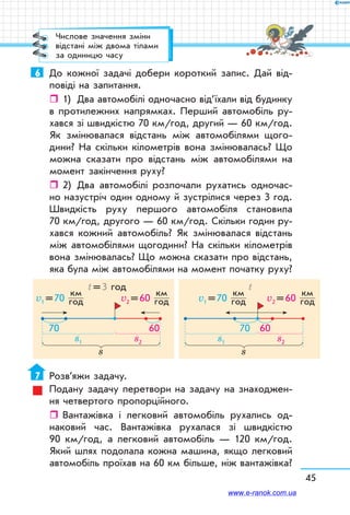 45
6	 До кожної задачі добери короткий запис. Дай від-
повіді на запитання.
ˆˆ 1)	 Два автомобілі одночасно від’їхали від будинку
в протилежних напрямках. Перший автомобіль ру-
хався зі швидкістю 70 км/год, другий — 60 км/год.
Як змінювалася відстань між автомобілями щого-
дини? На скільки кілометрів вона змінювалась? Що
можна сказати про відстань між автомобілями на
момент закінчення руху?
ˆˆ 2)	 Два автомобілі розпочали рухатись одночас-
но назустріч один одному й зустрілися через 3 год.
Швидкість руху першого автомобіля становила
70 км/год, другого — 60 км/год. Скільки годин ру-
хався кожний автомобіль? Як змінювалася відстань
між автомобілями щогодини? На скільки кілометрів
вона змінювалась? Що можна сказати про відстань,
яка була між автомобілями на момент початку руху?
s1
v1 = 70
км	
год
s2
v2 = 60
км	
год
t = 3 год
s
7070 60
s1
v1 = 70
км	
год
s2
v2 = 60
км	
год
t
s
70 60
7	 Розв’яжи задачу.
Подану задачу перетвори на задачу на знаходжен-
ня четвертого пропорційного.
ˆˆ Вантажівка і легковий автомобіль рухались од-
наковий час. Вантажівка рухалася зі швидкістю
90 км/год, а легковий автомобіль — 120 км/год.
Який шлях подолала кожна машина, якщо легковий
автомобіль проїхав на 60 км більше, ніж вантажівка?
Числове значення зміни
відстані між двома тілами
за одиницю часу
www.e-ranok.com.ua
 
