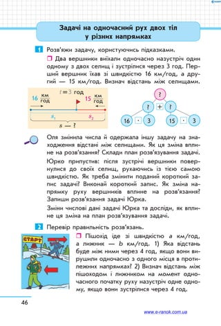 46
Задачі на одночасний рух двох тіл
у різних напрямках
1	 Розв’яжи задачу, користуючись підказками.
ˆˆ Два вершники виїхали одночасно назустріч один
одному з двох селищ і зустрілися через 3 год. Пер-
ший вершник їхав зі швидкістю 16 км/год, а дру-
гий — 15 км/год. Визнач відстань між селищами.
?
?
16 15
?
3 3
+
. .
Оля змінила числа й одержала іншу задачу на зна­
ходження відстані між селищами. Як ця зміна впли-
не на розв’язання? Склади план розв’язування задачі.
Юрко припустив: після зустрічі вершники повер-
нулися до своїх селищ, рухаючись із тією самою
швидкістю. Як треба змінити поданий короткий за-
пис задачі? Виконай короткий запис. Як зміна на-
прямку руху вершників вплине на розв’язання?
Запиши розв’язання задачі Юрка.
Зміни числові дані задачі Юрка та досліди, як впли-
не ця зміна на план розв’язування задачі.
2	 Перевір правильність розв’язань.
ˆˆ Пішохід іде зі швидкістю а км/год,
а лижник — b км/год. 1) Яка відстань
буде між ними через 4 год, якщо вони ви-
рушили одночасно з одного місця в проти-
лежних напрямках? 2) Визнач відстань між
пішоходом і лижником на момент одно-
часного початку руху назустріч одне одно-
му, якщо вони зустрілися через 4 год.
16
км	
год 15
км	
год
t = 3 год
s — ?
s1 s2
www.e-ranok.com.ua
 