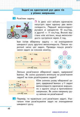 48
Задачі на одночасний рух двох тіл
у різних напрямках
1	 Розв’яжи задачу.
ˆˆ Із двох міст виїхали одночасно
назустріч один одному два вело­
сипедисти. Перший велосипедист
рухався зі швидкістю 10 км/год,
а другий — 11 км/год. Визнач від­
стань між містами, якщо велосипе­
дисти зустрілися через 2 год.
Іван склав обернену задачу — на знаходження
швидкості руху другого велосипедиста. Поясни ко­
роткий запис цієї задачі. Проведи пошук розв’я­
зання задачі за схемою аналізу.
?
?
42
10
2
?
2
:
–
.
v1 = 10
км	
год
s1 s2
v2 — ?
s = 42 км
t = 2 год
Запиши розв’язання оберненої задачі, одержаної
Іваном. Як зміна шуканого вплинула на розв’язання
задачі? на план роз­в’язування задачі?
Юля змінила умову оберненої за­
дачі, одержаної Іваном: у ї ї задачі
велосипедисти одночасно вируши­
ли з одного місця в протилежних
напрямках. Як зміна напрямку ру­
ху вплине на розв’язання?
2	 Перевір, чи правильно учні розв’язали задачі. Уза­
гальни план розв’язування задач на знаходження
швидкості руху.
s = 42 км
t = 2 год
v1 = 10  
км	
год v2 — ?
s1 s2
www.e-ranok.com.ua
 