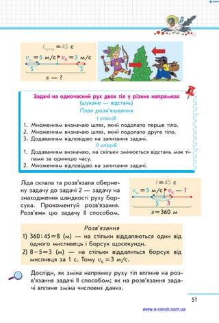 51
s — ?
5 3
vб. = 3 м/с
tзустр. = 45 с
vм. = 5 м/с
Задачі на одночасний рух двох тіл у різних напрямках
(шукане — відстань)
План розв’язування
І спосіб
1.	Множенням визначаю шлях, який подолало перше тіло.
2.	Множенням визначаю шлях, який подолало друге тіло.
3.	Додаванням відповідаю на запитання задачі.
ІІ спосіб
1.	Додаванням визначаю, на скільки змінюється відстань між ті-
лами за одиницю часу.
2.	Множенням відповідаю на запитання задачі.
Ліда склала та розв’язала оберне-
ну задачу до задачі 2 — задачу на
знаходження швидкості руху бор-
сука. Прокоментуй розв’язання.
Розв’яжи цю задачу ІІ способом.
Розв’язання
1)	360 : 45 = 8 (м) — на стільки віддаляються один від
одного мисливець і борсук щосекунди.
2)	8 – 5 = 3 (м) — на стільки віддалиться борсук від
мисливця за 1 с. Тому vб. = 3 м/с.
Досліди, як зміна напрямку руху тіл вплине на роз­
в’я­зання задачі ІІ способом; як на розв’язання зада-
чі вплине зміна числових даних.
5 3
vб. — ?
t = 45 с
vм. = 5 м/с
s = 360 м
www.e-ranok.com.ua
 