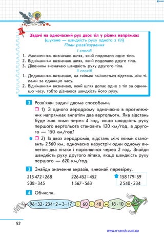 52
Задачі на одночасний рух двох тіл у різних напрямках
(шукане — швидкість руху одного з тіл)
План розв’язування
І спосіб
1.	 Множенням визначаю шлях, який подолало одне тіло.
2.	 Відніманням визначаю шлях, який подолало друге тіло.
3.	 Діленням визначаю швидкість руху другого тіла.
ІІ спосіб
1.	 Додаванням визначаю, на скільки змінюється відстань між ті-
лами за одиницю часу.
2.	 Відніманням визначаю, який шлях долає одне з тіл за одини-
цю часу, тобто дізнаюся швидкість його руху.
2	 Розв’яжи задачі двома способами.
ˆˆ 1)	 З одного аеродрому одночасно в протилеж-
них напрямках вилетіли два вертольоти. Яка відстань
буде між ними через 4 год, якщо швидкість руху
першого вертольота становить 120 км/год, а друго-
го — 150 км/год?
ˆˆ 2)	 Із двох аеродромів, відстань між якими стано-
вить 2 560 км, одночасно назустріч один одному ви-
летіли два літаки і порівнялися через 2 год. Знайди
швидкість руху другого літака, якщо швидкість руху
першого — 620 км/год.
3	 Знайди значення виразів, виконай перевірку.
215 472 : 268	 226 452 : 452	 158 179: 59
508 . 345	 1 567 . 563	 2 540 . 234
4	 Обчисли.
18 . 1060 4896 : 32 . 234 : 2 – 3 . 17 –.: =
www.e-ranok.com.ua
 