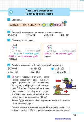 55
1	 Обчисли.
760 : 40 . 3 – 126 : 6 . 4 : 42 . 19 11 800 : 4–.
 
2	 Виконай множення письмово з коментарем.
724 . 326	 157 . 629	 645 . 217	 918 . 582
3	 Поясни розв’язання.
374
806
  2244 од. — І неповн. доб.
 0 д. — ІІ неповн. доб.
  2992 с. — ІІІ неповн. доб.
  301444
×
+
4	 Знайди значення добутків, виконай перевірку.
347 . 409	 4 468 . 308	 528 . 207
2 493 . 105	 292 . 803	 1 256 . 206
5	    Кріт і борсук вирушили одно-
часно назустріч один одному.
Кріт рухається зі швидкістю
25 м/хв, а борсук — зі швидкі­
стю 35 м/хв. Через скільки хви-
лин вони зустрінуться, якщо
відстань між ними на момент по-
чатку руху дорівнювала 180 м?
Якою буде відстань між тваринами через 2 хвилини
після початку руху?
Роман змінив величини задачі й одержав задачу на
спільну роботу. Як ця зміна вплине на розв’язання?
374
806
   2244 од. — І неповн. доб.
  2992 с. — ІІІ неповн. доб.
  301444
×
+
Письмове множення
на трицифрове число
www.e-ranok.com.ua
 