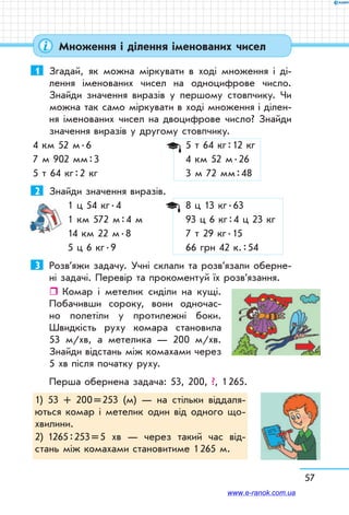 57
1	 Згадай, як можна міркувати в ході множення і ді-
лення іменованих чисел на одноцифрове число.
Знайди значення виразів у першому стовпчику. Чи
можна так само міркувати в ході множення і ділен-
ня іменованих чисел на двоцифрове число? Знайди
значення ви­разів у другому стовпчику.
4 км 52 м . 6		 5 т 64 кг : 12 кг
7 м 902 мм : 3		 4 км 52 м . 26
5 т 64 кг : 2 кг		 3 м 72 мм : 48
2	 Знайди значення виразів.
1 ц 54 кг . 4	 8 ц 13 кг . 63
1 км 572 м : 4 м	 93 ц 6 кг : 4 ц 23 кг
14 км 22 м . 8	 7 т 29 кг . 15
5 ц 6 кг . 9	 66 грн 42 к. : 54
3	 Розв’яжи задачу. Учні склали та розв’язали оберне-
ні задачі. Перевір та прокоментуй їх розв’язання.
ˆˆ Комар і метелик сиділи на кущі.
Побачивши сороку, вони одночас-
но полетіли у протилежні боки.
Швидкість руху комара становила
53 м/хв, а метелика — 200 м/хв.
Знайди відстань між комахами через
5 хв після початку руху.
Перша обернена задача: 53, 200, ?, 1 265.
1)	 53 + 200 = 253 (м) — на стільки віддаля-
ються комар і метелик один від одного що-
хвилини.
2)	 1265 : 253 = 5 хв — через такий час від-
стань між комахами становитиме 1 265 м.
Множення і ділення іменованих чисел
www.e-ranok.com.ua
 