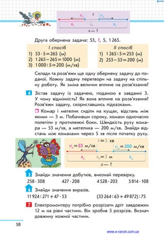 58
Друга обернена задача: 53, ?, 5, 1 265.
І спосіб
1)	 53 . 5 = 265 (м)
2)	 1 265 – 265 = 1000 (м)
3)	 1 000 : 5 = 200 (м/хв)
ІІ спосіб
1)	 1 265 : 5 = 253 (м)
2)	 253 – 53 = 200 (м)
Склади та розв’яжи ще одну обернену задачу до по-
даної. Кожну задачу перетвори на задачу на спіль-
ну роботу. Як зміна величин вплине на розв’язання?
4	 Зістав задачу із задачею, поданою в завданні 3.
У чому відмінність? Як вона вплине на розв’язан­ня?
Розв’яжи задачу, скориставшись підказками.
ˆˆ Комар і метелик сиділи на кущах, відстань між
якими — 3 м. Побачивши сороку, комахи одночасно
полетіли у протилежні боки. Швидкість руху кома-
ра — 53 м/хв, а метелика — 200 м/хв. Знайди від-
стань між комахами через 5 хв після початку руху.
sк sмs0 = 3 м
s — ?
vм = 200 м/хвvк = 53 м/хв
t = 5 хв
5	 Знайди значення добутків, виконай перевірку.
258 . 308	 427 . 208	 4 528 . 203	 5 814 . 108
6	 Знайди значення виразів.
11 924 : 271 + 47 . 53	 (33 264 : 63 + 49 872) : 75
7	 Електромонтеру потрібно розрізати дріт завдовжки
12 м на рівні частини. Він зробив 5 розрізів. Визнач
довжину кожної частини.
s1 s2s0
s — ?
v2v1
t
www.e-ranok.com.ua
 