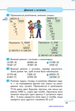 59
1	 Прокоментуй розв’язання, виконані учнями.
560234  8
56 70029
       23
.  .  . . .
       16
       74
       72
      2
–
–
–
560234  83
498 6749
622   
. .  . . 
581
 413
 332
    814
    747
   67
–
–
–
–
Перевірка: 1)	 70029
	 8	
	 560232
2) 560 232 + 2 = 560 234
×
Перевірка: 1)	 6749
	 83	
	 20247
	 53 992	
	 560167
2) 560 167 + 67 = 560 234
×
+
Ділення з остачею
2	 Виконай ділення з остачею з коментарем.
25 709 : 18	 60 084 : 26	 75 700 : 42
74 567 : 27	 29 407 : 36	 3 678 : 53
3	 Виконай ділення з остачею, перевір результати.
Зміни ділене так, щоб остача була найменшою.
57 719 : 68	 7 820 : 24	 60 034 : 33
61 823 : 73	 22 932 : 83	 242 940 : 27
4	 Розв’яжи задачу. Склади та розв’яжи обернені за­да­-
чі — на знаходження відстані між тілами; на знахо-
дження часу зустрічі. Прокоментуй їх роз­в’я­зання.
ˆˆ На дахах двох будинків, відстань між якими до-
рівнює 2 000 м, сиділи два голуби. Одночасно вони
полетіли назустріч один одному й зустрілися через
40 с. З якою швидкістю летів один із голубів, якщо
швидкість руху другого становила 20 м/с?
www.e-ranok.com.ua
 