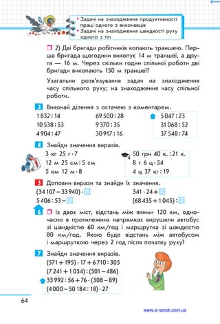 64
ˆˆ 2) Дві бригади робітників копають траншею. Пер-
ша бригада щогодини викопує 14 м траншеї, а дру-
га — 16 м. Через скільки годин спільної роботи дві
бригади викопають 150 м траншеї?
Узагальни розв’язування задач на знаходження
часу спільного руху; на знаходження часу спільної
роботи.
3	 Виконай ділення з остачею з коментарем.
1 832 : 14	 69 500 : 28	 5 047 : 23
10 538 : 53	 9 370 : 35	 31 068 : 52
4 904 : 47	 30 917 : 16 	 37 548 : 74
4	 Знайди значення виразів.
3 кг 25 г . 7		 50 грн 40 к. : 21 к.
12 м 25 см : 5 см	 8 т 6 ц . 54
5 км 12 м . 8		 4 ц 37 кг : 19
5	 Доповни вирази та знайди їх значення.
(34 107 – 33 940) .  	 341 . 24 + 
5 406 : 53 –  		 (68 435 + 1 045) : 
6	  Із двох міст, відстань між якими 120 км, одно-
часно в протилежних напрямках вирушили автобус
зі швидкістю 60 км/год і маршрутка зі швидкі­стю
80 км/год. Якою буде відстань між автобусом
і маршруткою через 2 год після початку руху?
7	 Знайди значення виразів.
(571 + 195) . 17 + 6 710 : 305
(7 241 + 1 054) : (501 – 486)
33 992 : 56 + 76 . (308 – 89)
(4 000 – 50 184 : 18) . 27
™™ Задачі на знаходження продуктивності
праці одного з виконавців
™™ Задачі на знаходження швидкості руху
одного з тіл
www.e-ranok.com.ua
 