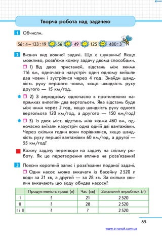 65
1	 Обчисли.
56 : 4 – 133 : 19 56 12549 480 : 3–. .:
2	 Визнач вид кожної задачі. Що є шуканим? Якщо
можливо, розв’яжи кожну задачу двома способами.
ˆˆ 1)	 Від двох пристаней, відстань між якими
116 км, одночасно назустріч один одному вийшли
два човни і зустрілися через 4 год. Знайди швид-
кість руху першого човна, якщо швидкість руху
другого — 15 км/год.
ˆˆ  2)	 З аеродрому одночасно в протилежних на-
прямках вилетіли два вертольоти. Яка відстань буде
між ними через 2 год, якщо швидкість руху одного
вертольота 120 км/год, а другого — 150 км/год?
ˆˆ 3)	 Із двох міст, відстань між якими 460 км, од-
ночасно виїхали назустріч одна одній дві вантажівки.
Через скільки годин вони порівнялися, якщо швид-
кість руху першої вантажівки 60 км/год, а другої —
55 км/год?
Кожну задачу перетвори на задачу на спільну ро-
боту. Як це перетворення вплине на розв’язання?
3	 Поясни короткий запис і розв’язання поданої задачі.
ˆˆ Один насос може викачати із басейну 2 520 л
води за 21 хв, а другий — за 28 хв. За скільки хви-
лин викачають цю воду обидва насоси?
Продуктивність праці (л) Час (хв) Загальний виробіток (л)
І ? 21 2 520
ІІ ? 28 2 520
І і ІІ ? ? 2 520
Творча робота над задачею
www.e-ranok.com.ua
 