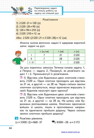 66
Розв’язання
1) 2 520 : 21 = 120 (л)
2) 2 520 : 28 = 90 (л)
3) 120 + 90 = 210 (л)
4) 2 520 : 210 = 12 хв
Або: 2 520 : (2 520 : 21 + 2 520 : 28) = 12 (хв)
Микита змінив величини задачі й одержав короткий
запис задачі на рух:
v (м/хв) t (хв) s (м)
І ? 21 2 520
ІІ ? 28 2 520
І і ІІ ? ? 2 520
За цим коротким записом Тетянка склала задачу 1,
а Петрик — задачу 2. Поміркуй, як розв’язати за-
дачі 1 і 2. Прокоментуй їх розв’язання.
ˆˆ 1)	 Відстань між будинками двох хлопчиків стано-
вить 2 520 м. Один хлопчик проходить цю відстань
за 21 хв, а другий — за 28 хв. Через скільки хвилин
хлопчики зустрінуться, якщо одночасно вирушать із
своїх будинків назустріч один одному?
ˆˆ 2)	 Відстань між будинками двох хлопчиків стано-
вить 2 520 м. Один хлопчик проходить цю відстань
за 21 хв, а другий — за 28 хв. На шляху між бу-
динками розташована школа. Хлопчики одночасно
вийшли зі школи, пішли в протилежних напрям-
ках та одночасно прийшли додому. Через скільки
хвилин хлопчики прийшли додому?
4	 Розв’яжи рівняння.
(х + 3 000 : 2) = 860 . 37	 8 000 – 28 . а = 5 172
Перетворення задачі
на спільну роботу на
задачу на спільний рух
www.e-ranok.com.ua
 