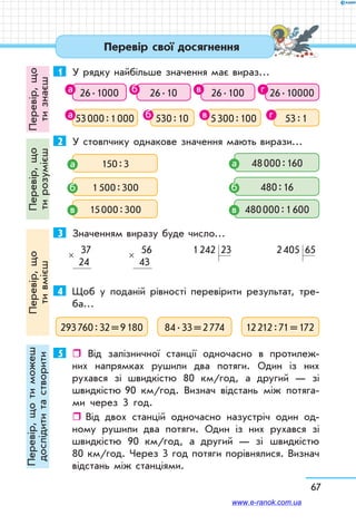 67
Перевір,що
тизнаєш
Перевір,що
тирозумієш
Перевір,що
тивмієш
Перевір,щотиможеш
дослідититастворити Перевір свої досягнення
1	 У рядку найбільше значення має вираз…
26 . 1000 26 . 10 26 . 100 26 . 10000
53 000 : 1 000 530 : 10 5 300 : 100 53 : 1
2	 У стовпчику однакове значення мають вирази…
 150 : 3а
 1 500 : 300б
 15 000 : 300в
 48 000 : 160а
 480 : 16б
 480 000 : 1 600в
3	 Значенням виразу буде число…
  37
24
×   56
43
× 1 242  23 2 405  65
4	 Щоб у поданій рівності перевірити результат, тре-
ба…
293 760 : 32 = 9 180 84 . 33 = 2 774 12 212 : 71 = 172
5	  Від залізничної станції одночасно в протилеж-
них напрямках рушили два потяги. Один із них
рухався зі швидкістю 80 км/год, а другий — зі
швидкістю 90 км/год. Визнач відстань між потяга-
ми через 3 го­д.
ˆˆ Від двох станцій одночасно назустріч один од-
ному рушили два потяги. Один із них рухався зі
швидкістю 90 км/год, а другий — зі швидкістю
80 км/год. Через 3 год потяги порівнялися. Визнач
відстань між станціями.
а б в г
а б в г
www.e-ranok.com.ua
 