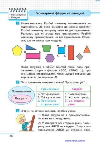 68
1	 Назви множину. Розбий множину многокутників на
підмножини. За якою ознакою це можна зробити?
Розбий множину чотирикутників на дві підмножини.
Розкажи, що ти знаєш про прямокутник. Розбий
множину прямокутників на дві підмножини. Розка-
жи, що ти знаєш про квадрат.
A D
C
K O
M N
B
Якою фігурою є АВСD? KМNО? Назви пари про-
тилежних сторін у фігурах АВСD; KМNО. Що про
них можна стверджувати? Назви сусідні вершини до
вершини А; до вершини М.
2	 Чи є істинними наведені записи? Прокоментуй їх.
Прямокутник Квадрат
1.	Чотирикутник.
2.	Усі кути прямі.
3.	Протилежні
сторони рівні.
1.	Чотирикутник.
2.	Усі кути прямі.
3.	Усі сторони
рівні.
3	 З’ясуй, чи істинні висновки зробив учень.
1) Якщо фігура не є прямокутником,
то вона не є квадратом.
2) У квадрата всі сторони рівні. Чоти-
рикутник АВСD — квадрат. Тому в чо-
тирикутника АВСD усі сторони рівні.
Прямокутники
Квадрати
Геометричні фігури на площині™™ Прямокутник
™™ Квадрат
www.e-ranok.com.ua
 