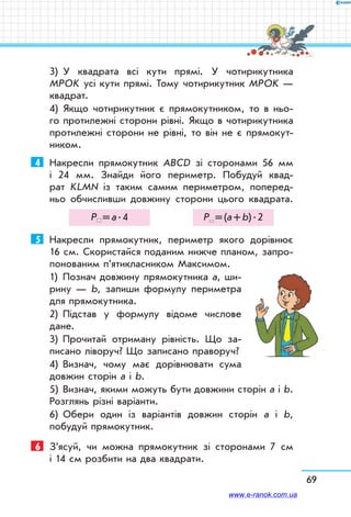 69
3)	 У квадрата всі кути прямі. У чотирикутника
МРОK усі кути прямі. Тому чотирикутник МРОK —
квадрат.
4)	 Якщо чотирикутник є прямокутником, то в ньо-
го протилежні сторони рівні. Якщо в чотирикутника
протилежні сторони не рівні, то він не є прямокут-
ником.
4	 Накресли прямокутник ABCD зі сторонами 56 мм
і 24 мм. Знайди його периметр. Побудуй квад­
рат KLMN із таким самим периметром, поперед­
ньо обчисливши дов­жину сторони цього квадрата.
Р  = а . 4 Р  = (а + b) . 2
5	 Накресли прямокутник, периметр якого дорівнює
16 см. Скористайся поданим нижче планом, запро-
понованим п’ятикласником Максимом.
1)	 Познач довжину прямокутника а, ши-
рину — b, запиши формулу периметра
для прямокут­ника.
2)	 Підстав у формулу відоме числове
дане.
3)	 Прочитай отриману рівність. Що за-
писано ліворуч? Що записано праворуч?
4)	 Визнач, чому має дорівнювати сума
довжин сторін а і b.
5)	 Визнач, якими можуть бути довжини сторін а і b.
Розглянь різні варіанти.
6)	 Обери один із варіантів довжин сторін а і b,
побудуй прямокутник.
6	 З’ясуй, чи можна прямокутник зі сторонами 7 см
і 14 см розбити на два квадрати.
www.e-ranok.com.ua
 