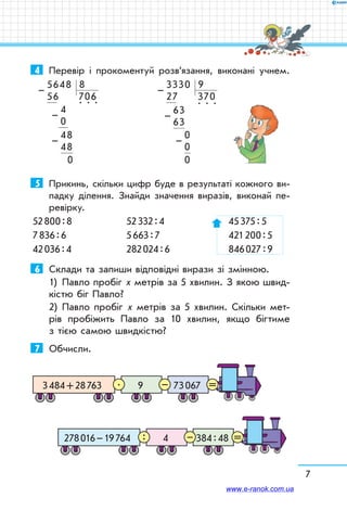 7
4	 Перевір і прокоментуй розв’язання, виконані учнем.
5648  8
56 706 
      4  
. . .
      0     
      48
      48      
         0
–
–
–
3330  9
27   370
   63  
. . .
   63   
        0
        0        
        0
–
–
–
5	 Прикинь, скільки цифр буде в результаті кожного ви-
падку ділення. Знайди значення виразів, виконай пе-
ревірку.
52 800 : 8	 52 332 : 4	 45 375 : 5
7 836 : 6	 5 663 : 7	 421 200 : 5
42 036 : 4	 282 024 : 6	 846 027 : 9
6	 Склади та запиши відповідні вирази зі змінною.
1)	 Павло пробіг х метрів за 5 хвилин. З якою швид-
кістю біг Павло?
2)	 Павло пробіг х метрів за 5 хвилин. Скільки мет­
рів пробіжить Павло за 10 хвилин, якщо бігтиме
з тією самою швидкістю?
7	 Обчисли.
3 484 + 28 763 9 73 067 =–.
278 016 – 19 764 4 384 : 48 =–:
www.e-ranok.com.ua
 