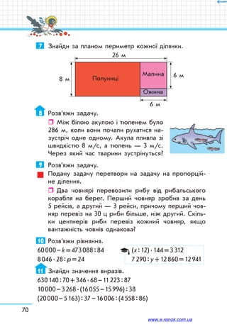 70
7	 Знайди за планом периметр кожної ділянки.
26 м
8 м
6 м
6 мПолуниці
Малина
Ожина
8	 Розв’яжи задачу.
ˆˆ Між білою акулою і тюленем було
286 м, коли вони почали рухатися на-
зустріч одне одному. Акула пливла зі
швидкістю 8 м/с, а тюлень — 3 м/с.
Через який час тварини зустрінуться?
9	 Розв’яжи задачу.
Подану задачу перетвори на задачу на пропорцій-
не ділення.
ˆˆ Два човнярі перевозили рибу від рибальського
корабля на берег. Перший човняр зробив за день
5 рейсів, а другий — 3 рейси, причому перший чов-
няр перевіз на 30 ц риби більше, ніж другий. Скіль-
ки центнерів риби перевіз кожний човняр, якщо
вантажність човнів однакова?
10	 Розв’яжи рівняння.
60 000 – k = 473 088 : 84	 (х : 12) . 144 = 3 312
8 046 . 28 : р = 24	 7 290 : у + 12 860 = 12 941
11	 Знайди значення виразів.
630 140 : 70 + 346 . 68 – 11 223 : 87
10 000 – 3 268 . (16 055 – 15 996) : 38
(20 000 – 5 163) : 37 – 16 006 : (4 558 : 86)
www.e-ranok.com.ua
 