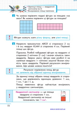 5	 Чи можна порівняти подані фігури за площею «на
око»? Як можна порівняти ці фігури за площею?
Фігури можуть мати різну форму, але рівні площі.
6	 Накресли прямокутник ABCD зі сторонами 2 см
і 6 см; квадрат KLMN зі стороною 4 см. Порівняй
площі цих фігур.
Підказка. Розбий побудовані фігури на квадрати зі
стороною 2 клітинки (1 см) і визнач кількість таких
квадратів. Зверни увагу: фігури вже розбиті й на
маленькі квадрати — клітинки зошита! Визнач кіль-
кість таких квадратів. Порівняй результати вимірю-
вання. Що цікаве можна помітити?
Результат порівняння площ фігур
не залежить від обраної одиниці вимірювання.
За одиниці площі обрали площі квадратів зі сторо-
нами, що дорівнюють одиницям довжини: 1 мм,
1 см, 1 дм і т. д.
Площі невеликих фігур найчастіше вимірюють
у квадратних сантиметрах.
Квадратний сантиметр — це площа
квадрата зі стороною 1 см.
Квадратний сантиметр на письмі
позначають так: 1 см2.
1 cм
1 cм2
72
™™ Одиниця площі — квадратний
сантиметр (см2)
™™ Вимірювання площі палеткою
www.e-ranok.com.ua
 