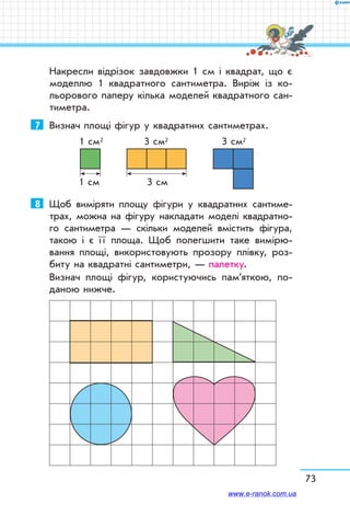 Накресли відрізок завдовжки 1 см і квадрат, що є
моделлю 1 квадратного сантиметра. Виріж із ко-
льорового паперу кілька моделей квадратного сан-
тиметра.
7	 Визнач площі фігур у квадратних сантиметрах.
1 cм 3 cм
1 cм2 3 cм2 3 cм2
8	 Щоб виміряти площу фігури у квадратних сантиме-
трах, можна на фігуру накладати моделі квадратно-
го сантиметра — скільки моделей вмістить фігура,
такою і є ї ї площа. Щоб полегшити таке вимірю-
вання площі, використовують прозору плівку, роз-
биту на квадратні сантиметри, — палетку.
Визнач площі фігур, користуючись пам’яткою, по-
даною нижче.
73
www.e-ranok.com.ua
 