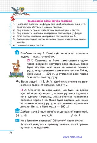 Вимірювання площі фігури палеткою
1.	 Накладаю палетку на фігуру так, щоб принаймні одна сто-
рона фігури збіглась із сіткою палетки.
2.	 Лічу кількість повних квадратних сантиметрів у фігурі.
3.	 Лічу кількість неповних квадратних сантиметрів у фігурі.
4.	 Ділю число неповних квадратних сантиметрів на 2.
5.	 Додаю одержане число до числа повних квадратних санти-
метрів.
6.	 Називаю площу фігури.
9	 Розв’яжи задачу 1. Поміркуй, чи можна розв’язати
задачу 1 іншим способом.
ˆˆ  1) Оленятко та його мама-олениха одно-
часно вирушили назустріч одне одному. Якою
була відстань між ними на момент початку
руху, якщо оленятко щохвилини долало 116 м,
його мама — 500 м, а зустрілися вони через
5 хв після початку руху?
Зістав задачі 1 і 2. Як їх відмінність вплине на роз­
в’язання задачі 2? Розв’яжи задачу 2.
ˆˆ 2)	 Оленятко та його мама, що були на деякій
відстані одне від одного, почали рухатися одночас-
но в одному напрямку. Мама-олениха наздогнала
оленятко через 5 хв. Якою була відстань між ними
на момент початку руху, якщо оленятко щохвилини
долало 116 м, а його мама — 500 м?
10	 Добери хоча б один розв’язок до кожної нерівності.
36 : у  9	 6 . f  54	 d : 4  7
11	 Чи є істинним висновок? Обґрунтуй свою думку.
Якщо всі квадрати є прямокутниками, то всі прямо-
кутники є квадратами.
74
www.e-ranok.com.ua
 