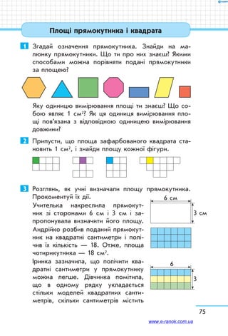 1	 Згадай означення прямокутника. Знайди на ма-
люнку прямокутники. Що ти про них знаєш? Якими
способами можна порівняти подані прямокутники
за площею?
Яку одиницю вимірювання площі ти знаєш? Що со-
бою являє 1 см2? Як ця одиниця вимірювання пло-
щі пов’язана з відповідною одиницею вимірювання
дов­жини?
2	 Припусти, що площа зафарбованого квадрата ста-
новить 1 см2, і знайди площу кожної фігури.
3	 Розглянь, як учні визначали площу прямокутника.
Прокоментуй їх дії.
Учителька накреслила прямокут-
ник зі сторонами 6 см і 3 см і за-
пропонувала визначити його площу.
Андрійко розбив поданий прямокут-
ник на квадратні сантиметри і полі-
чив їх кількість — 18. Отже, площа
чотирикутника — 18 см2.
Іринка зазначила, що полічити ква-
дратні сантиметри у прямокутнику
можна легше. Дівчинка помітила,
що в одному рядку укладається
стільки моделей квадратних санти-
метрів, скільки сантиметрів містить
6 см
3 см
6
3
75
Площі прямокутника і квадрата
www.e-ranok.com.ua
 